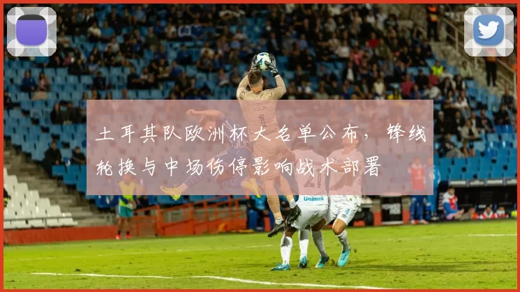 土耳其队欧洲杯大名单公布,锋线轮换与中场伤停影响战术部署