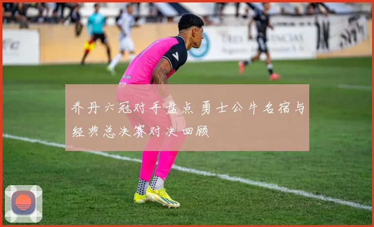 乔丹六冠对手盘点 勇士公牛名宿与经典总决赛对决回顾