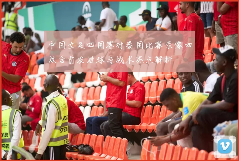 中国女足四国赛对泰国比赛录像回放含首发进球与战术亮点解析