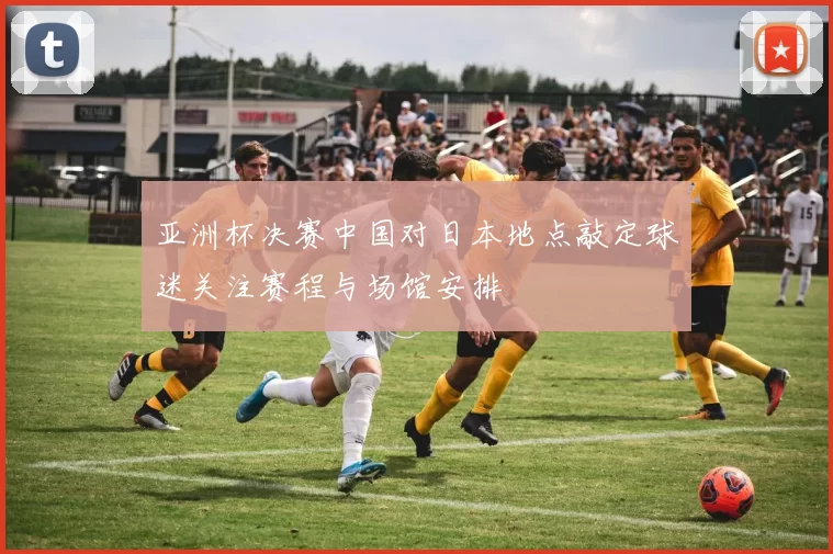 亚洲杯决赛中国对日本地点敲定球迷关注赛程与场馆安排