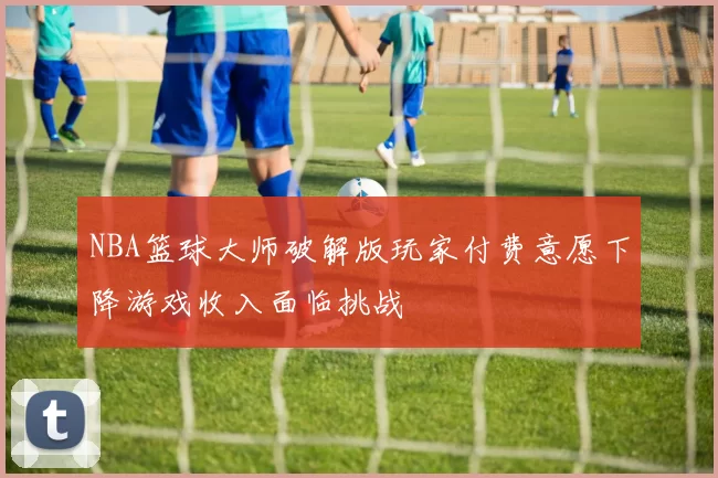 NBA篮球大师破解版玩家付费意愿下降游戏收入面临挑战
