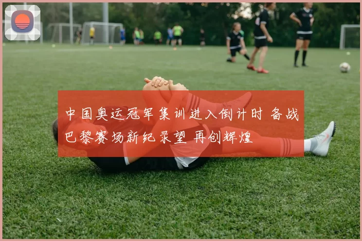 中国奥运冠军集训进入倒计时 备战巴黎赛场新纪录望 再创辉煌