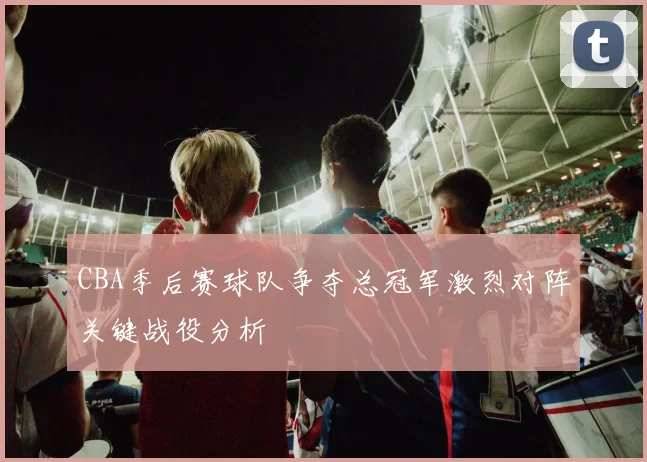 CBA季后赛球队争夺总冠军激烈对阵关键战役分析