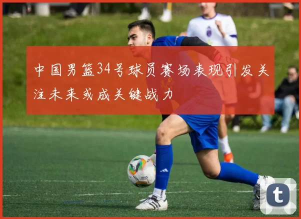 中国男篮34号球员赛场表现引发关注未来或成关键战力