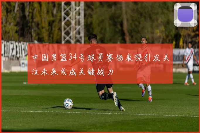 中国男篮34号球员赛场表现引发关注未来或成关键战力