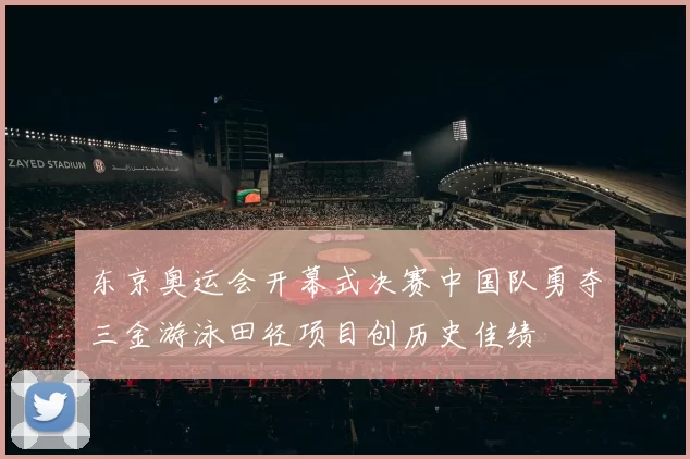 东京奥运会开幕式决赛中国队勇夺三金游泳田径项目创历史佳绩