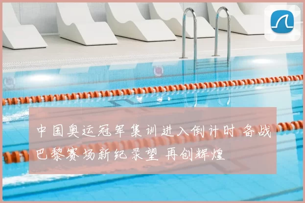 中国奥运冠军集训进入倒计时 备战巴黎赛场新纪录望 再创辉煌