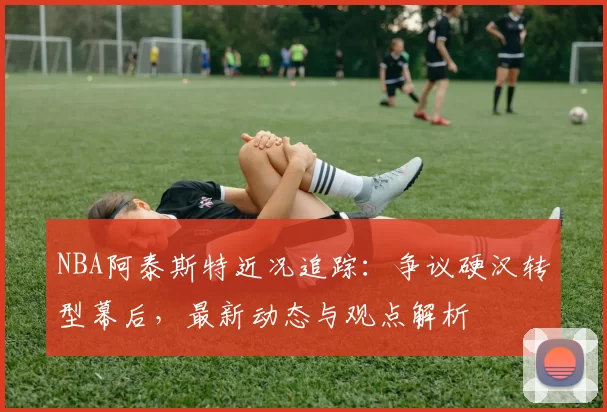 NBA阿泰斯特近况追踪：争议硬汉转型幕后，最新动态与观点解析