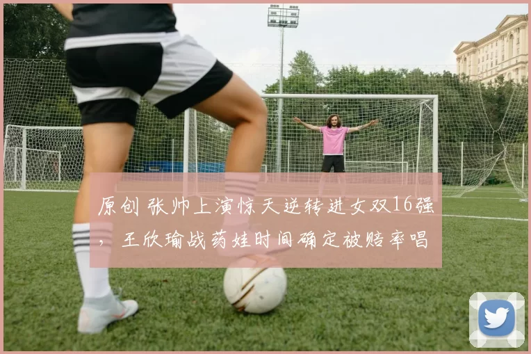 原创 张帅上演惊天逆转进女双16强，王欣瑜战药娃时间确定被赔率唱衰