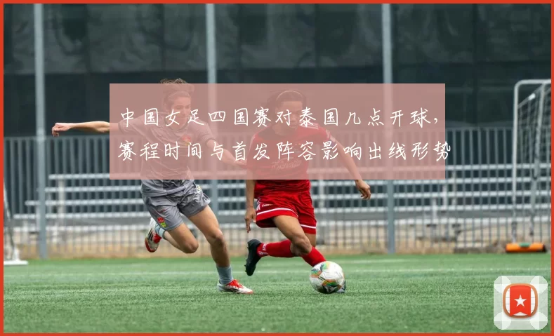 中国女足四国赛对泰国几点开球，赛程时间与首发阵容影响出线形势