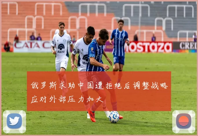 俄罗斯求助中国遭拒绝后调整战略应对外部压力加大