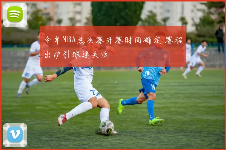 今年NBA总决赛开赛时间确定 赛程出炉引球迷关注