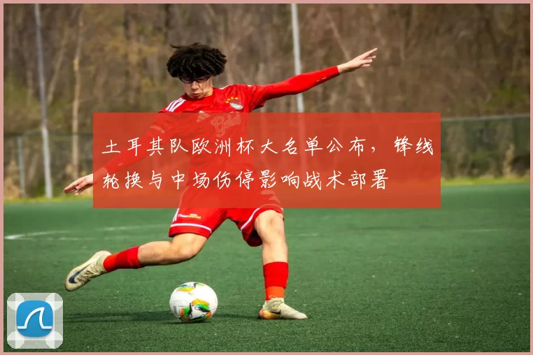 土耳其队欧洲杯大名单公布,锋线轮换与中场伤停影响战术部署