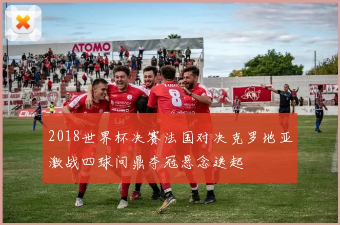 2018世界杯决赛法国对决克罗地亚激战四球问鼎夺冠悬念迭起