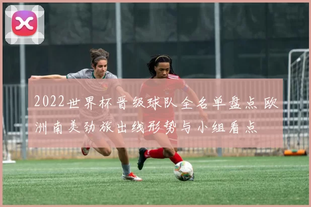 2022世界杯晋级球队全名单盘点 欧洲南美劲旅出线形势与小组看点