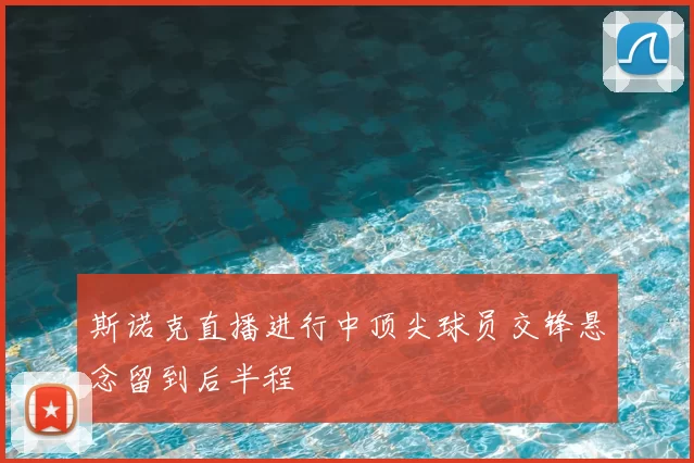 斯诺克直播进行中顶尖球员交锋悬念留到后半程