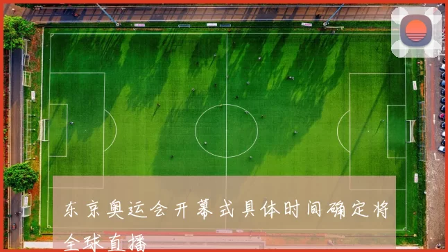 东京奥运会开幕式具体时间确定将全球直播