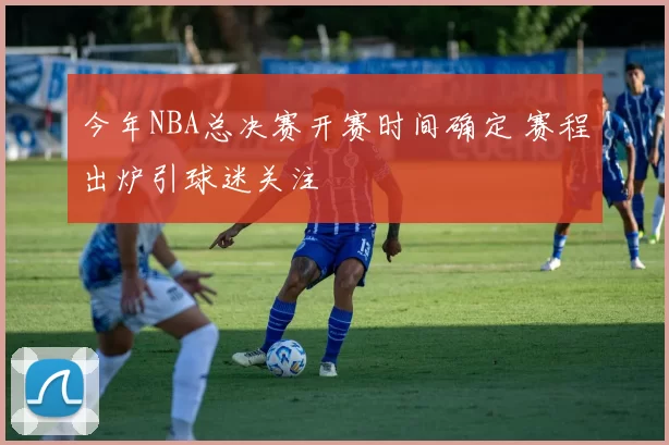 今年NBA总决赛开赛时间确定 赛程出炉引球迷关注