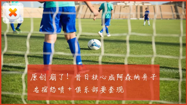 原创 崩了!昔日核心成阿森纳弃子 名宿怒喷 + 俱乐部要套现