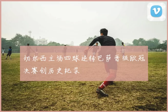 切尔西主场四球逆转巴萨晋级欧冠决赛创历史纪录