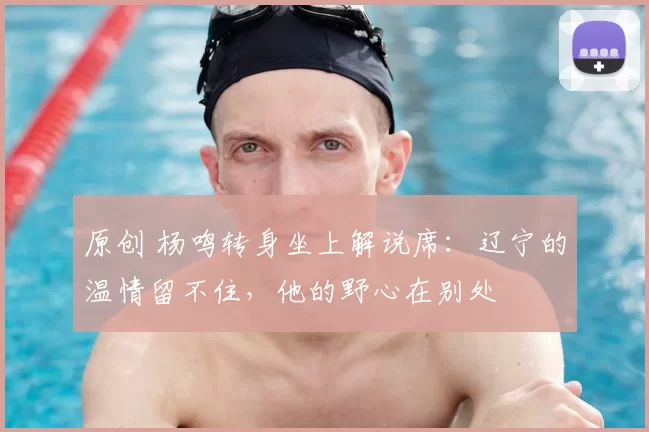 原创 杨鸣转身坐上解说席：辽宁的温情留不住，他的野心在别处