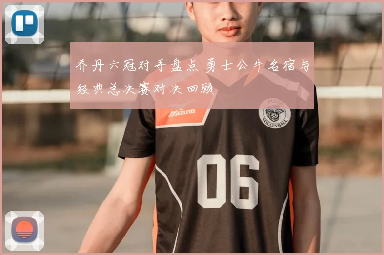 乔丹六冠对手盘点 勇士公牛名宿与经典总决赛对决回顾