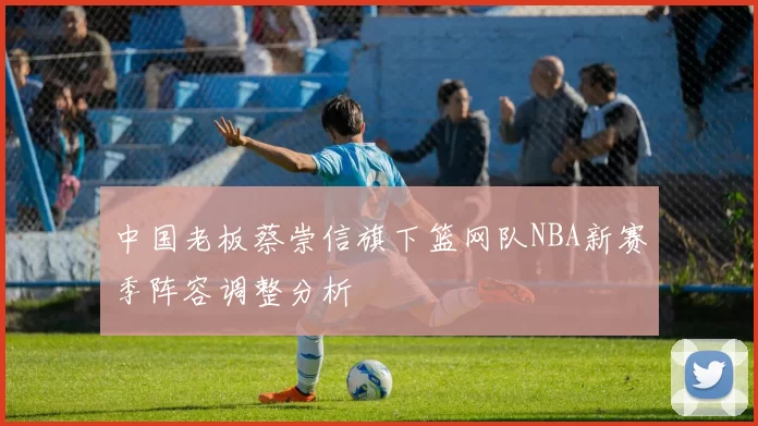 中国老板蔡崇信旗下篮网队NBA新赛季阵容调整分析