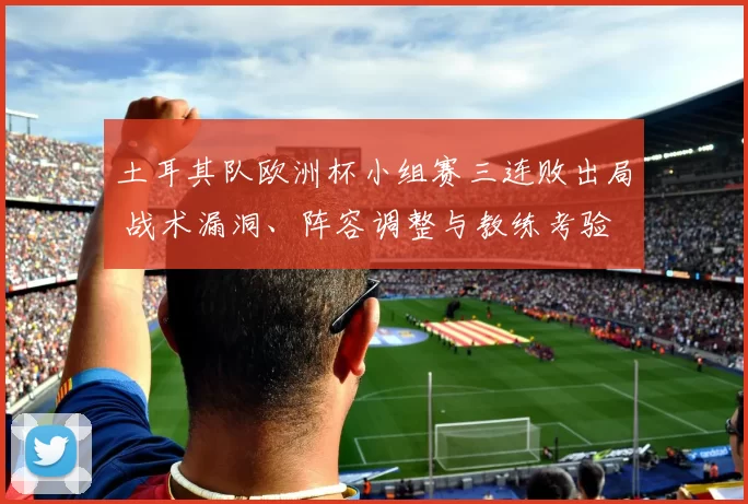 土耳其队欧洲杯小组赛三连败出局 战术漏洞、阵容调整与教练考验