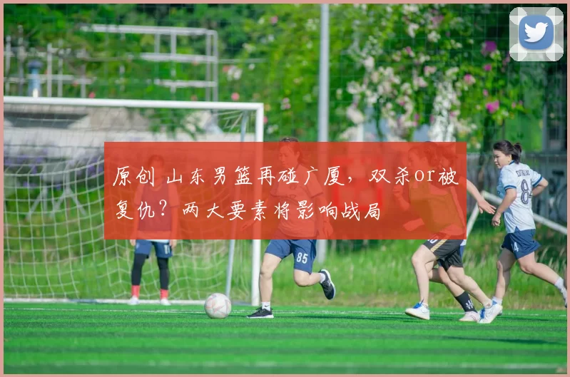 原创 山东男篮再碰广厦，双杀or被复仇？两大要素将影响战局