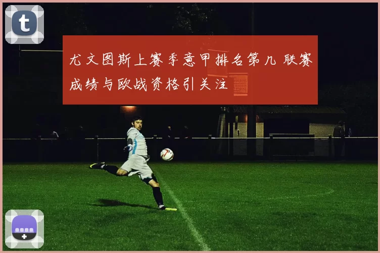 尤文图斯上赛季意甲排名第几 联赛成绩与欧战资格引关注