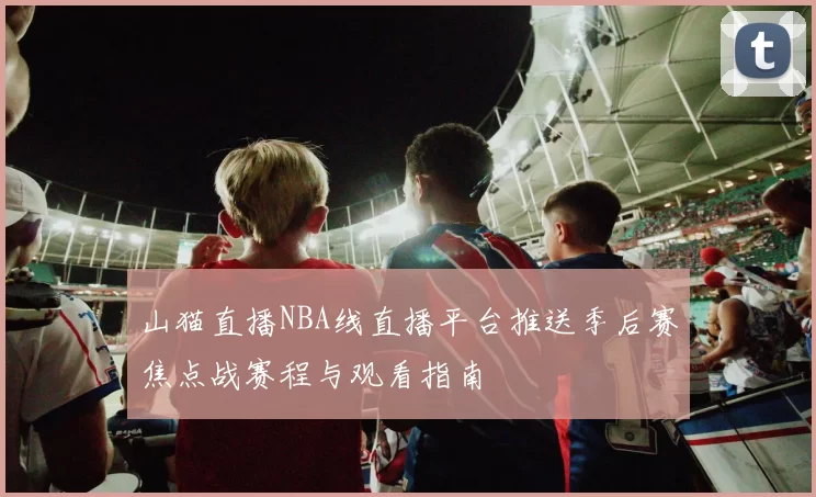 山猫直播NBA线直播平台推送季后赛焦点战赛程与观看指南