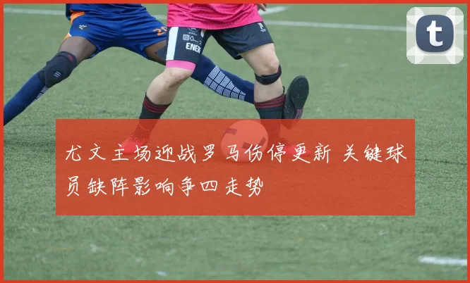 尤文主场迎战罗马伤停更新 关键球员缺阵影响争四走势