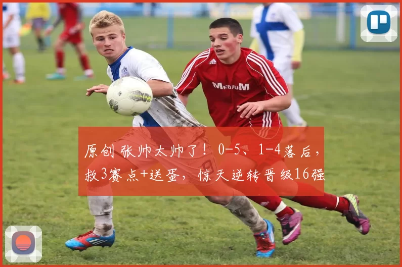 原创 张帅太帅了！0-5、1-4落后，救3赛点+送蛋，惊天逆转晋级16强！