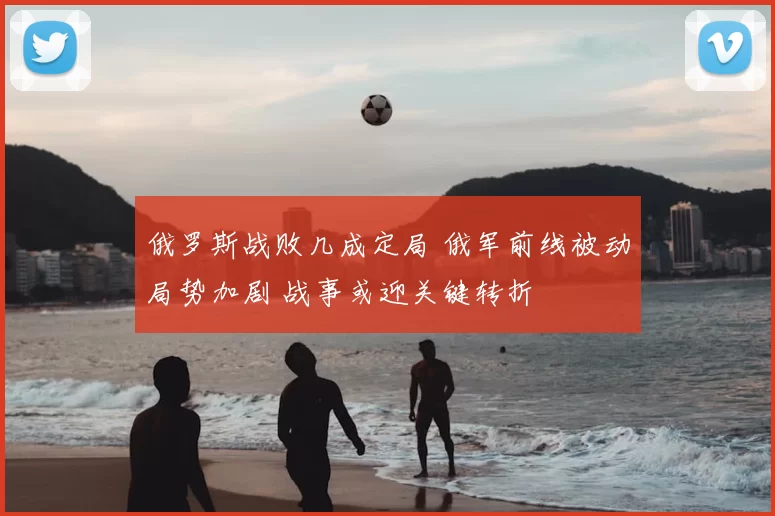 俄罗斯战败几成定局 俄军前线被动局势加剧 战事或迎关键转折