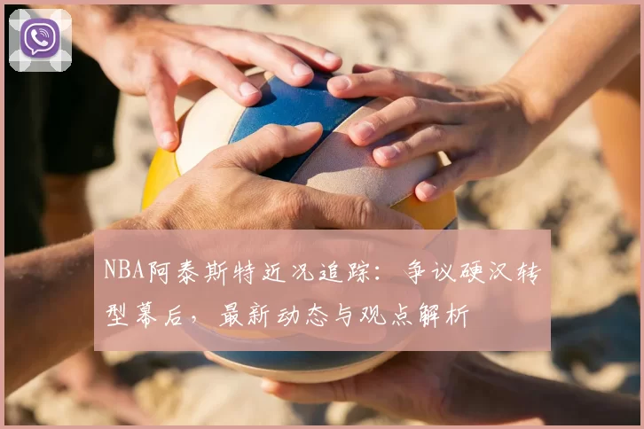 NBA阿泰斯特近况追踪：争议硬汉转型幕后，最新动态与观点解析