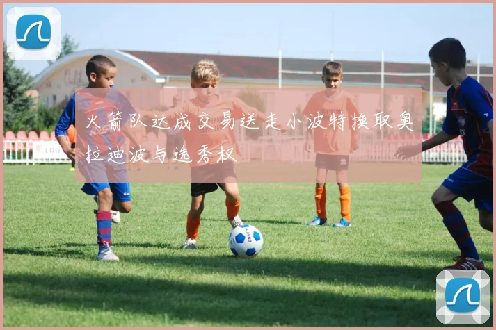 火箭队达成交易送走小波特换取奥拉迪波与选秀权