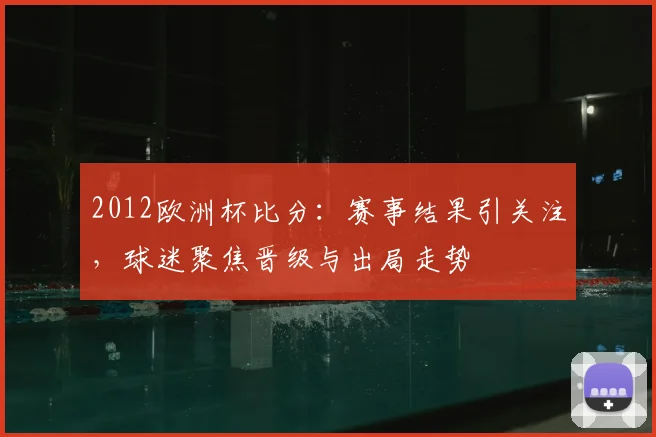 2012欧洲杯比分：赛事结果引关注，球迷聚焦晋级与出局走势