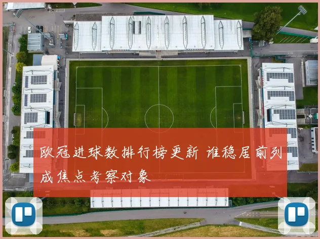 欧冠进球数排行榜更新 谁稳居前列成焦点考察对象