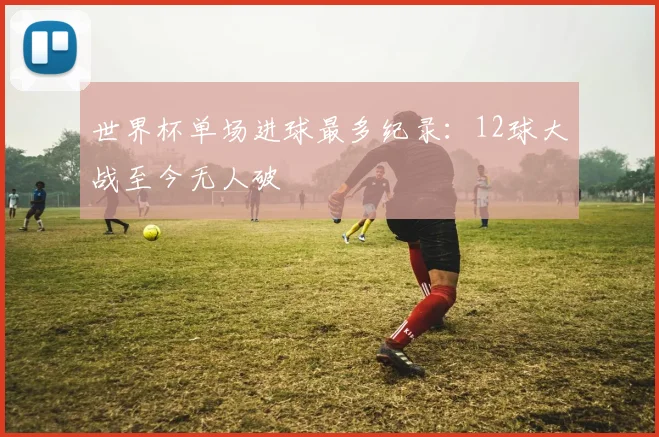 世界杯单场进球最多纪录:12球大战至今无人破