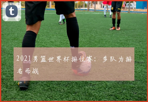 2021男篮世界杯排位赛:多队为排名而战