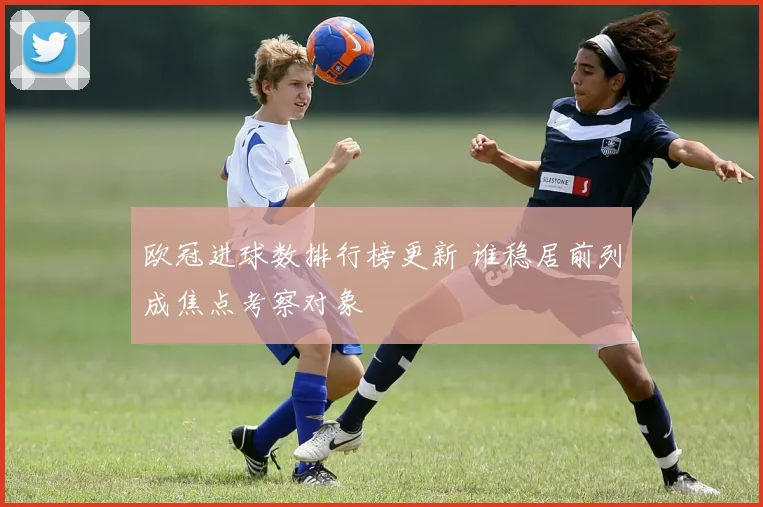 欧冠进球数排行榜更新 谁稳居前列成焦点考察对象