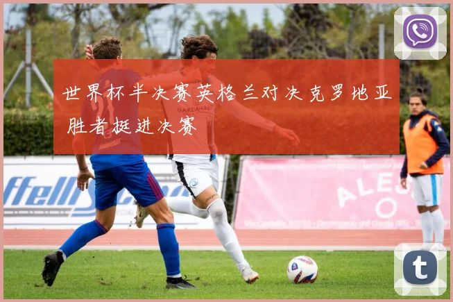 世界杯半决赛英格兰对决克罗地亚 胜者挺进决赛
