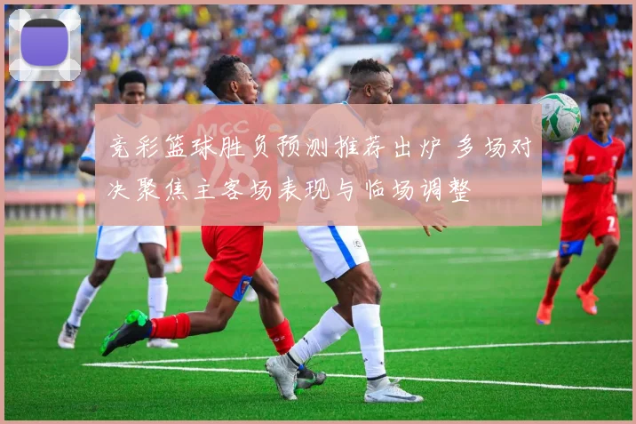 竞彩篮球胜负预测推荐出炉 多场对决聚焦主客场表现与临场调整