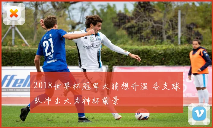 2018世界杯冠军大猜想升温 各支球队冲击大力神杯前景