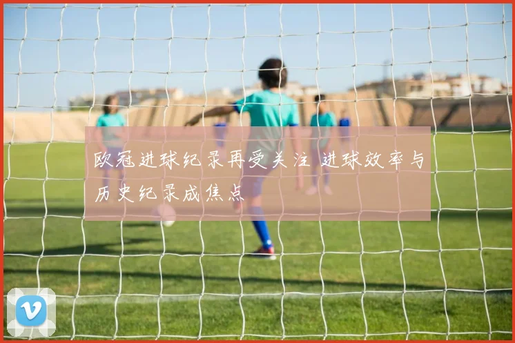 欧冠进球纪录再受关注 进球效率与历史纪录成焦点